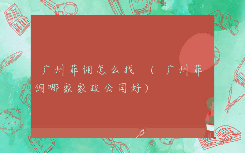广州菲佣怎么找 (广州菲佣哪家家政公司好)